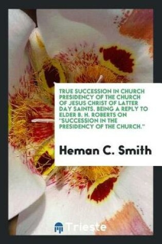 Cover of True Succession in Church Presidency of the Church of Jesus Christ of Latter Day Saints. Being a Reply to Elder B. H. Roberts on Succession in the Presidency of the Church.