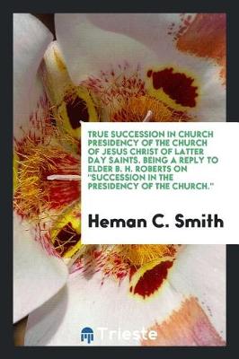 Book cover for True Succession in Church Presidency of the Church of Jesus Christ of Latter Day Saints. Being a Reply to Elder B. H. Roberts on Succession in the Presidency of the Church.