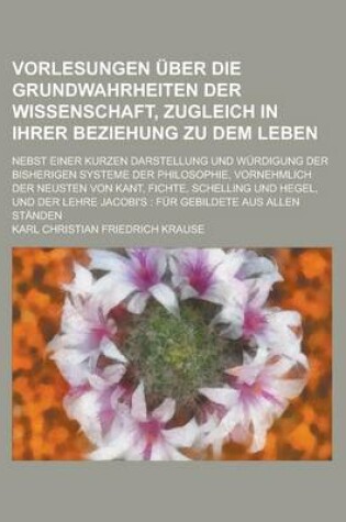 Cover of Vorlesungen Uber Die Grundwahrheiten Der Wissenschaft, Zugleich in Ihrer Beziehung Zu Dem Leben; Nebst Einer Kurzen Darstellung Und Wurdigung Der Bisherigen Systeme Der Philosophie, Vornehmlich Der Neusten Von Kant, Fichte, Schelling Und