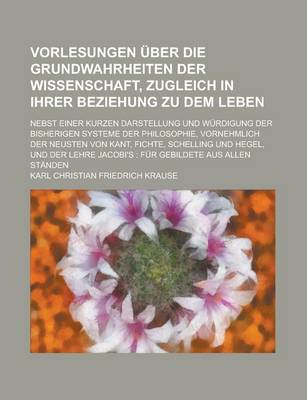 Book cover for Vorlesungen Uber Die Grundwahrheiten Der Wissenschaft, Zugleich in Ihrer Beziehung Zu Dem Leben; Nebst Einer Kurzen Darstellung Und Wurdigung Der Bisherigen Systeme Der Philosophie, Vornehmlich Der Neusten Von Kant, Fichte, Schelling Und