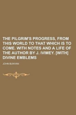 Cover of The Pilgrim's Progress, from This World to That Which Is to Come. with Notes and a Life of the Author by J. Ivimey. [With] Divine Emblems