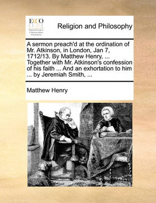 Book cover for A Sermon Preach'd at the Ordination of Mr. Atkinson, in London, Jan 7, 1712/13. by Matthew Henry, ... Together with Mr. Atkinson's Confession of His Faith ... and an Exhortation to Him ... by Jeremiah Smith, ...