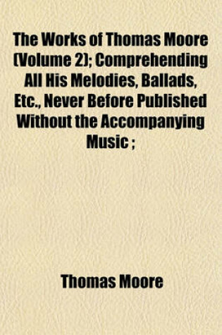 Cover of The Works of Thomas Moore (Volume 2); Comprehending All His Melodies, Ballads, Etc., Never Before Published Without the Accompanying Music;
