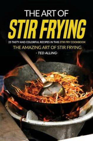 Cover of The Art of Stir Frying - 25 Tasty and Colorful Recipes in This Stir Fry Cookbook