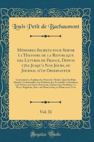 Cover of Mémoires Secrets Pour Servir À l'Histoire de la Republique Des Lettres En France, Depuis 1762 Jusqu'a Nos Jours, Ou Journal d'Un Observateur, Vol. 31