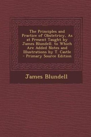 Cover of The Principles and Practice of Obstetricy, as at Present Taught by James Blundell. to Which Are Added Notes and Illustrations by T. Castle - Primary S