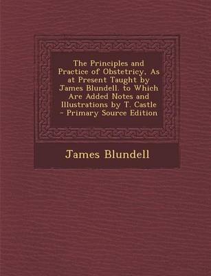 Book cover for The Principles and Practice of Obstetricy, as at Present Taught by James Blundell. to Which Are Added Notes and Illustrations by T. Castle - Primary S