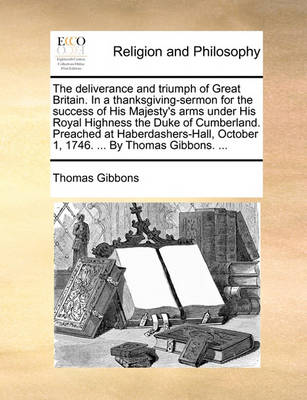 Book cover for The Deliverance and Triumph of Great Britain. in a Thanksgiving-Sermon for the Success of His Majesty's Arms Under His Royal Highness the Duke of Cumberland. Preached at Haberdashers-Hall, October 1, 1746. ... by Thomas Gibbons. ...