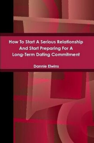 Cover of How To Start A Serious Relationship And Start Preparing For A Long-Term Dating Commitment