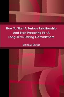 Book cover for How To Start A Serious Relationship And Start Preparing For A Long-Term Dating Commitment