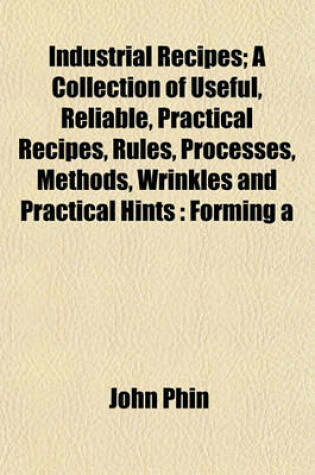 Cover of Industrial Recipes; A Collection of Useful, Reliable, Practical Recipes, Rules, Processes, Methods, Wrinkles and Practical Hints