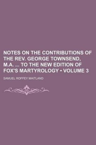 Cover of Notes on the Contributions of the REV. George Townsend, M.A. to the New Edition of Fox's Martyrology (Volume 3)