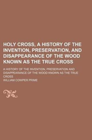 Cover of Holy Cross, a History of the Invention, Preservation, and Disappearance of the Wood Known as the True Cross; A History of the Invention, Preservation and Disappearance of the Wood Known as the True Cross