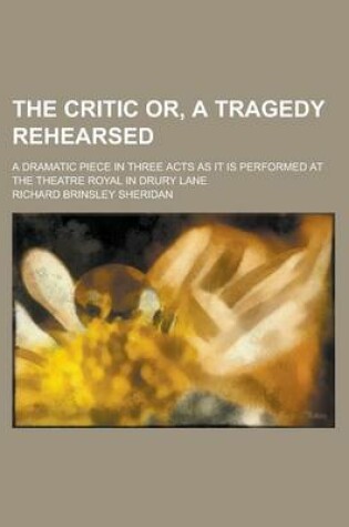 Cover of The Critic Or, a Tragedy Rehearsed; A Dramatic Piece in Three Acts as It Is Performed at the Theatre Royal in Drury Lane