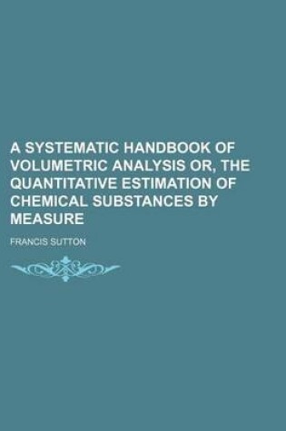 Cover of A Systematic Handbook of Volumetric Analysis Or, the Quantitative Estimation of Chemical Substances by Measure