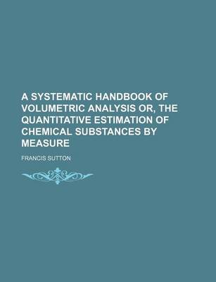 Book cover for A Systematic Handbook of Volumetric Analysis Or, the Quantitative Estimation of Chemical Substances by Measure