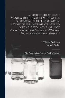 Book cover for Sketch of the Mode of Manufacturing Gunpowder at the Ishapore Mills in Bengal. With a Record of the Experiments Carried on to Ascertain the Value of Charge, Windage, Vent and Weight, Etc. in Mortars and Muskets; Also Reports of the Various Proofs Of...