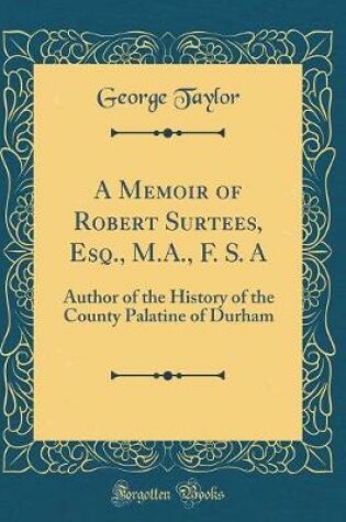 Cover of A Memoir of Robert Surtees, Esq., M.A., F. S. A: Author of the History of the County Palatine of Durham (Classic Reprint)