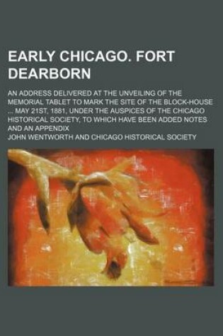 Cover of Early Chicago. Fort Dearborn; An Address Delivered at the Unveiling of the Memorial Tablet to Mark the Site of the Block-House May 21st, 1881, Under the Auspices of the Chicago Historical Society, to Which Have Been Added Notes and an Appendix