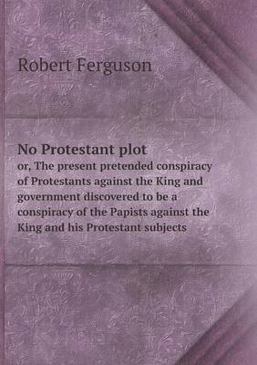 Book cover for No Protestant plot or, The present pretended conspiracy of Protestants against the King and government discovered to be a conspiracy of the Papists against the King and his Protestant subjects