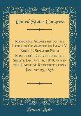 Book cover for Memorial Addresses on the Life and Character of Lewis V. Bogy, (a Senator From Missouri), Delivered in the Senate January 16, 1878, and in the House of Representatives January 23, 1878 (Classic Reprint)