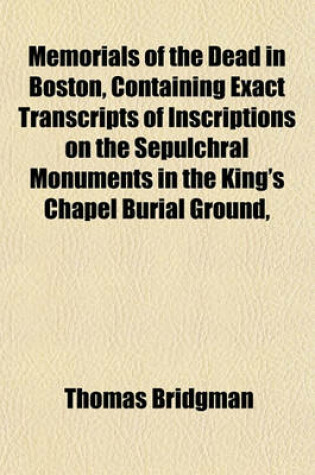 Cover of Memorials of the Dead in Boston, Containing Exact Transcripts of Inscriptions on the Sepulchral Monuments in the King's Chapel Burial Ground,