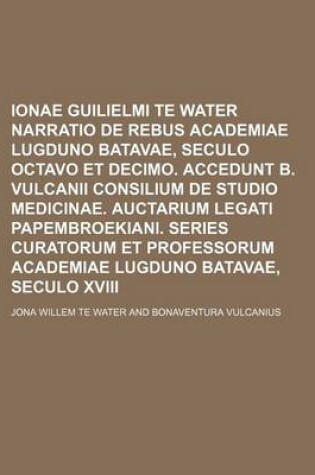 Cover of Ionae Guilielmi Te Water Narratio de Rebus Academiae Lugduno Batavae, Seculo Octavo Et Decimo. Accedunt B. Vulcanii Consilium de Studio Medicinae. Auctarium Legati Papembroekiani. Series Curatorum Et Professorum Academiae Lugduno Batavae, Seculo XVIII