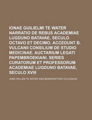 Book cover for Ionae Guilielmi Te Water Narratio de Rebus Academiae Lugduno Batavae, Seculo Octavo Et Decimo. Accedunt B. Vulcanii Consilium de Studio Medicinae. Auctarium Legati Papembroekiani. Series Curatorum Et Professorum Academiae Lugduno Batavae, Seculo XVIII