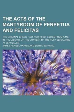 Cover of The Acts of the Martyrdom of Perpetua and Felicitas; The Original Greek Text Now First Edited from a Ms. in the Library of the Convent of the Holy Sepulchre at Jerusalem