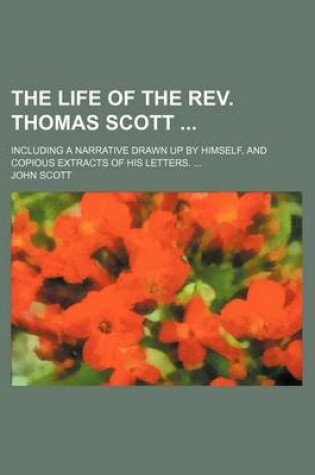 Cover of The Life of the REV. Thomas Scott; Including a Narrative Drawn Up by Himself, and Copious Extracts of His Letters.