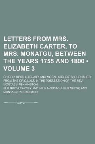Cover of Letters from Mrs. Elizabeth Carter, to Mrs. Monatgu, Between the Years 1755 and 1800 (Volume 3); Chiefly Upon Literary and Moral Subjects Published from the Originals in the Possession of the REV. Montagu Pennington