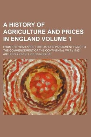 Cover of A History of Agriculture and Prices in England Volume 1; From the Year After the Oxford Parliament (1259) to the Commencement of the Continental War (1793)