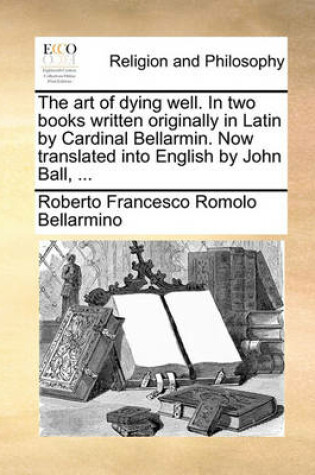 Cover of The Art of Dying Well. in Two Books Written Originally in Latin by Cardinal Bellarmin. Now Translated Into English by John Ball, ...