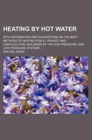 Cover of Heating by Hot Water; With Information and Suggestions on the Best Methods of Heating Public, Private, and Horticultural Buildings by the High Pressure, and Low Pressure Systems