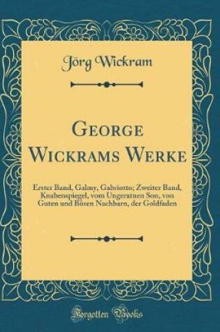 Cover of George Wickrams Werke: Erster Band, Galmy, Gabriotto; Zweiter Band, Knabenspiegel, vom Ungeratnen Son, von Guten und Bösen Nachbarn, der Goldfaden (Classic Reprint)