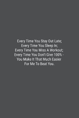 Book cover for Every Time You Stay Out Late; Every Time You Sleep In; Every Time You Miss A Workout; Every Time You Don't Give 100% - You Make It That Much Easier For Me To Beat You.