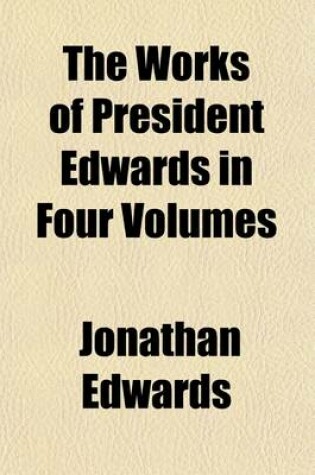 Cover of The Works of President Edwards in Four Volumes Volume 4; A Reprint of the Worcester Edition with Valuable Additions and a Copious General Index, to Which, for the First Time, Has Been Added, at Great Expense, a Complete Index of Scripture Texts