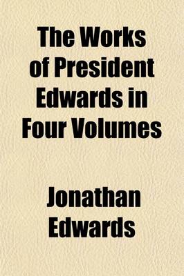 Book cover for The Works of President Edwards in Four Volumes Volume 4; A Reprint of the Worcester Edition with Valuable Additions and a Copious General Index, to Which, for the First Time, Has Been Added, at Great Expense, a Complete Index of Scripture Texts