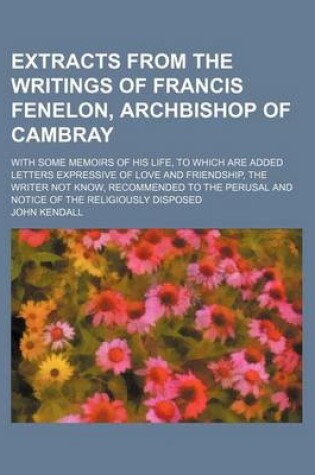 Cover of Extracts from the Writings of Francis Fenelon, Archbishop of Cambray; With Some Memoirs of His Life, to Which Are Added Letters Expressive of Love and Friendship, the Writer Not Know, Recommended to the Perusal and Notice of the Religiously Disposed