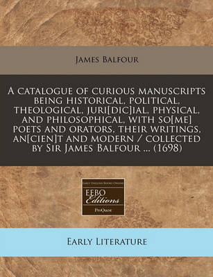 Book cover for A Catalogue of Curious Manuscripts Being Historical, Political, Theological, Juri[dic]ial, Physical, and Philosophical, with So[me] Poets and Orators, Their Writings, An[cien]t and Modern / Collected by Sir James Balfour ... (1698)