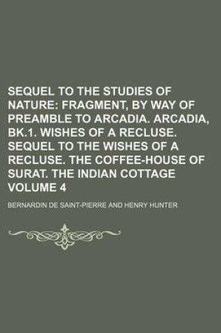 Cover of Sequel to the Studies of Nature Volume 4; Fragment, by Way of Preamble to Arcadia. Arcadia, Bk.1. Wishes of a Recluse. Sequel to the Wishes of a Recluse. the Coffee-House of Surat. the Indian Cottage