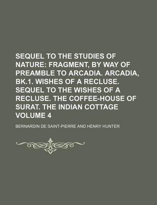 Book cover for Sequel to the Studies of Nature Volume 4; Fragment, by Way of Preamble to Arcadia. Arcadia, Bk.1. Wishes of a Recluse. Sequel to the Wishes of a Recluse. the Coffee-House of Surat. the Indian Cottage