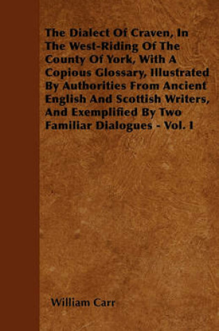 Cover of The Dialect Of Craven, In The West-Riding Of The County Of York, With A Copious Glossary, Illustrated By Authorities From Ancient English And Scottish Writers, And Exemplified By Two Familiar Dialogues - Vol. I