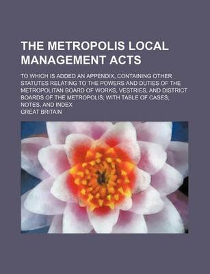 Book cover for The Metropolis Local Management Acts; To Which Is Added an Appendix, Containing Other Statutes Relating to the Powers and Duties of the Metropolitan Board of Works, Vestries, and District Boards of the Metropolis with Table of Cases, Notes, and Index