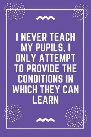 Cover of I never teach my pupils, I only attempt to provide the conditions in which they can learn