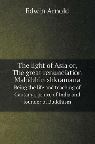 Cover of The light of Asia or, The great renunciation Mahâbhinishkramana Being the life and teaching of Gautama, prince of India and founder of Buddhism