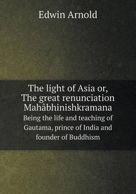 Book cover for The light of Asia or, The great renunciation Mahâbhinishkramana Being the life and teaching of Gautama, prince of India and founder of Buddhism