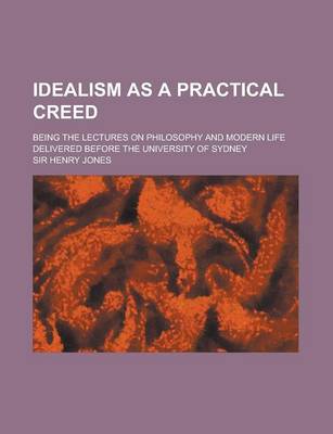 Book cover for Idealism as a Practical Creed; Being the Lectures on Philosophy and Modern Life Delivered Before the University of Sydney