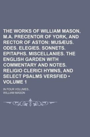 Cover of The Works of William Mason, M.A. Precentor of York, and Rector of Aston (Volume 1); Musaeus. Odes. Elegies. Sonnets. Epitaphs. Miscellanies. the English Garden with Commentary and Notes. Religio Clerici Hymns, and Select Psalms Versfied. in Four Volumes