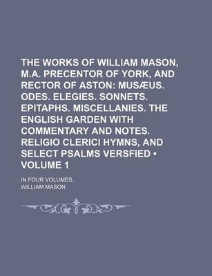 Book cover for The Works of William Mason, M.A. Precentor of York, and Rector of Aston (Volume 1); Musaeus. Odes. Elegies. Sonnets. Epitaphs. Miscellanies. the English Garden with Commentary and Notes. Religio Clerici Hymns, and Select Psalms Versfied. in Four Volumes